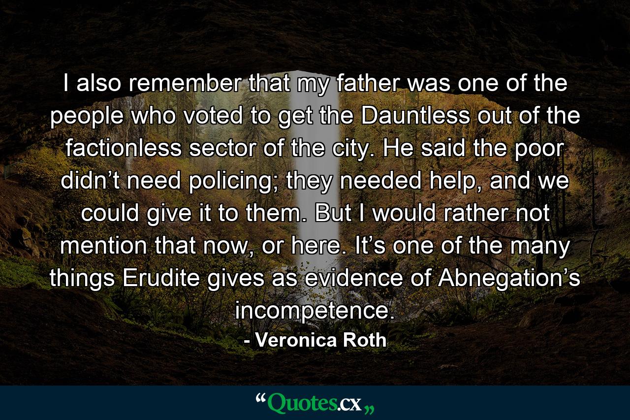 I also remember that my father was one of the people who voted to get the Dauntless out of the factionless sector of the city. He said the poor didn’t need policing; they needed help, and we could give it to them. But I would rather not mention that now, or here. It’s one of the many things Erudite gives as evidence of Abnegation’s incompetence. - Quote by Veronica Roth