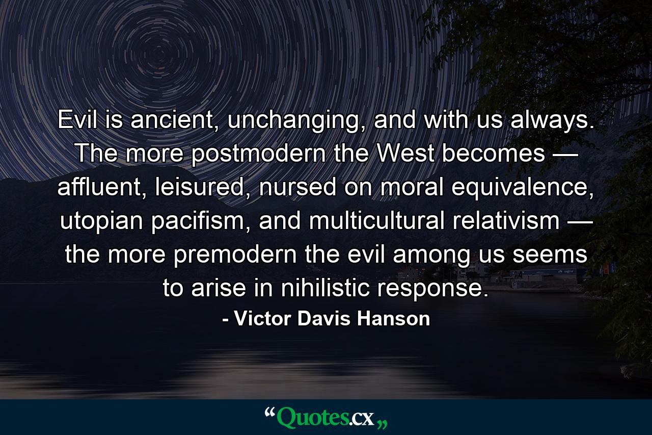 Evil is ancient, unchanging, and with us always. The more postmodern the West becomes — affluent, leisured, nursed on moral equivalence, utopian pacifism, and multicultural relativism — the more premodern the evil among us seems to arise in nihilistic response. - Quote by Victor Davis Hanson