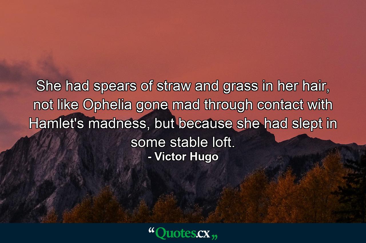 She had spears of straw and grass in her hair, not like Ophelia gone mad through contact with Hamlet's madness, but because she had slept in some stable loft. - Quote by Victor Hugo