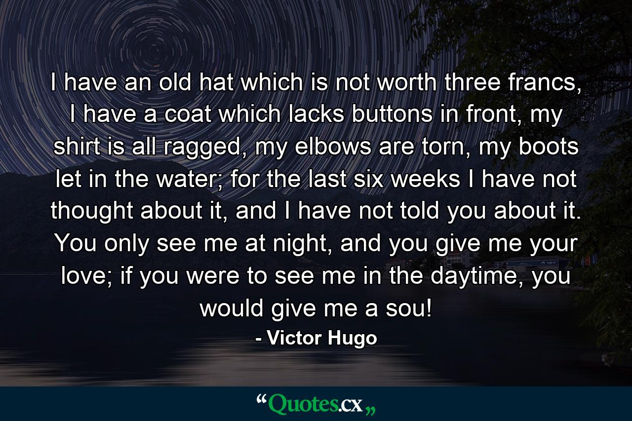 I have an old hat which is not worth three francs, I have a coat which lacks buttons in front, my shirt is all ragged, my elbows are torn, my boots let in the water; for the last six weeks I have not thought about it, and I have not told you about it. You only see me at night, and you give me your love; if you were to see me in the daytime, you would give me a sou! - Quote by Victor Hugo