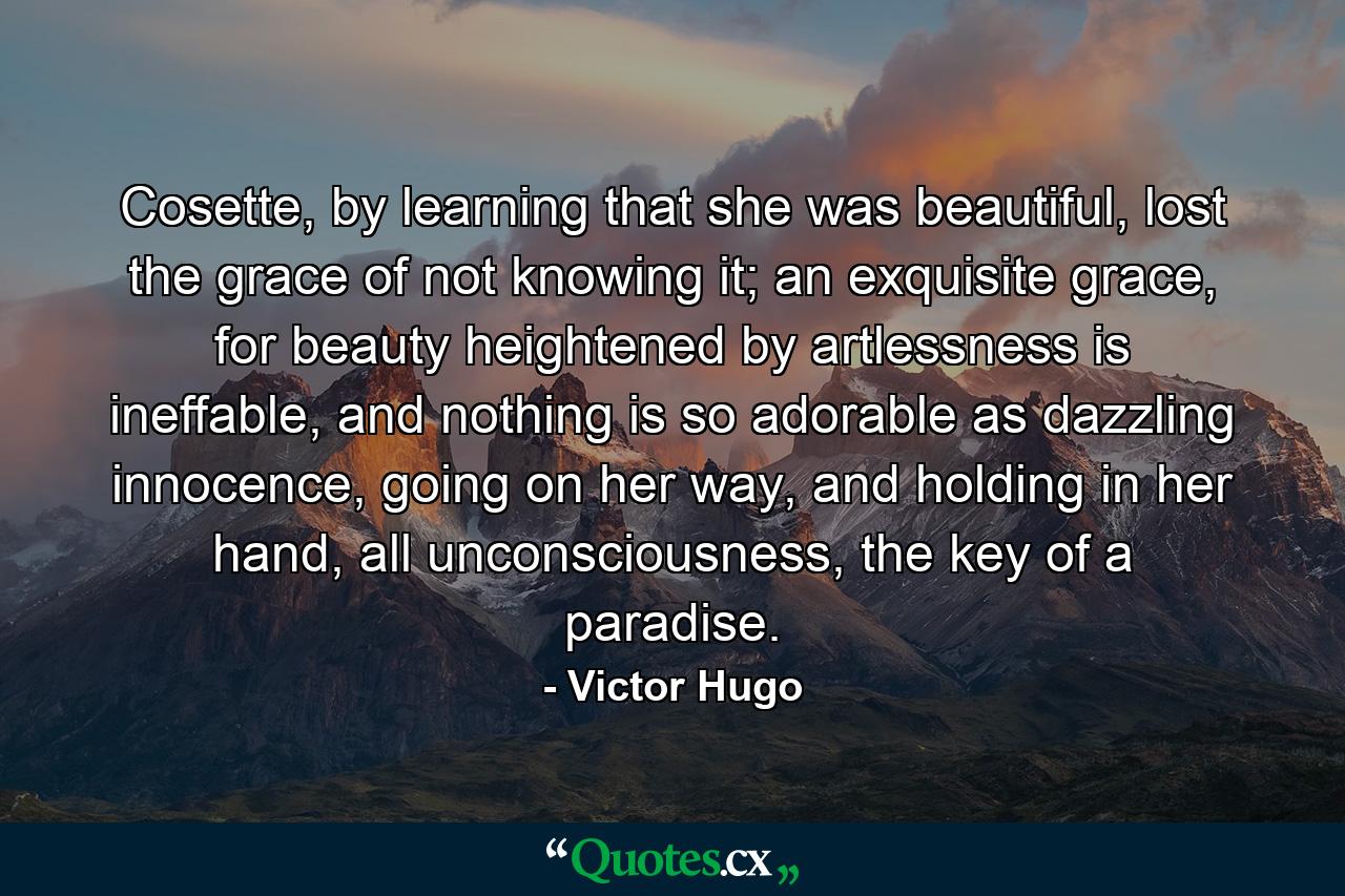 Cosette, by learning that she was beautiful, lost the grace of not knowing it; an exquisite grace, for beauty heightened by artlessness is ineffable, and nothing is so adorable as dazzling innocence, going on her way, and holding in her hand, all unconsciousness, the key of a paradise. - Quote by Victor Hugo