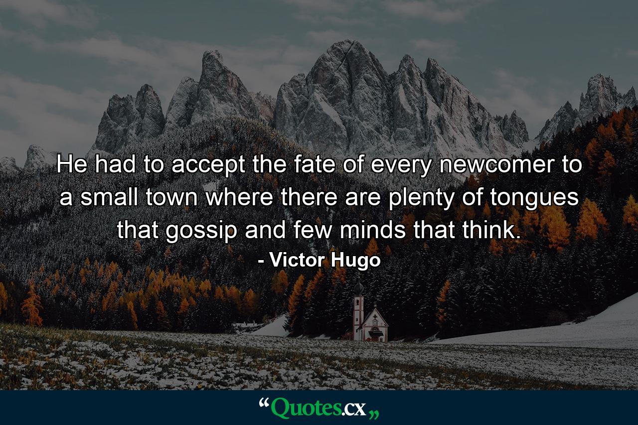 He had to accept the fate of every newcomer to a small town where there are plenty of tongues that gossip and few minds that think. - Quote by Victor Hugo