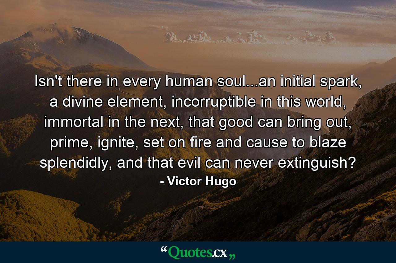 Isn't there in every human soul...an initial spark, a divine element, incorruptible in this world, immortal in the next, that good can bring out, prime, ignite, set on fire and cause to blaze splendidly, and that evil can never extinguish? - Quote by Victor Hugo