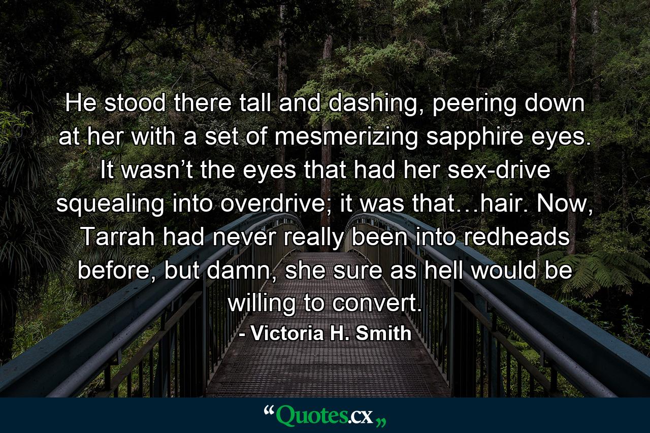 He stood there tall and dashing, peering down at her with a set of mesmerizing sapphire eyes. It wasn’t the eyes that had her sex-drive squealing into overdrive; it was that…hair. Now, Tarrah had never really been into redheads before, but damn, she sure as hell would be willing to convert. - Quote by Victoria H. Smith