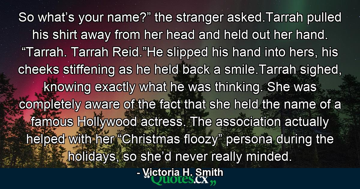 So what’s your name?” the stranger asked.Tarrah pulled his shirt away from her head and held out her hand. “Tarrah. Tarrah Reid.”He slipped his hand into hers, his cheeks stiffening as he held back a smile.Tarrah sighed, knowing exactly what he was thinking. She was completely aware of the fact that she held the name of a famous Hollywood actress. The association actually helped with her “Christmas floozy” persona during the holidays, so she’d never really minded. - Quote by Victoria H. Smith