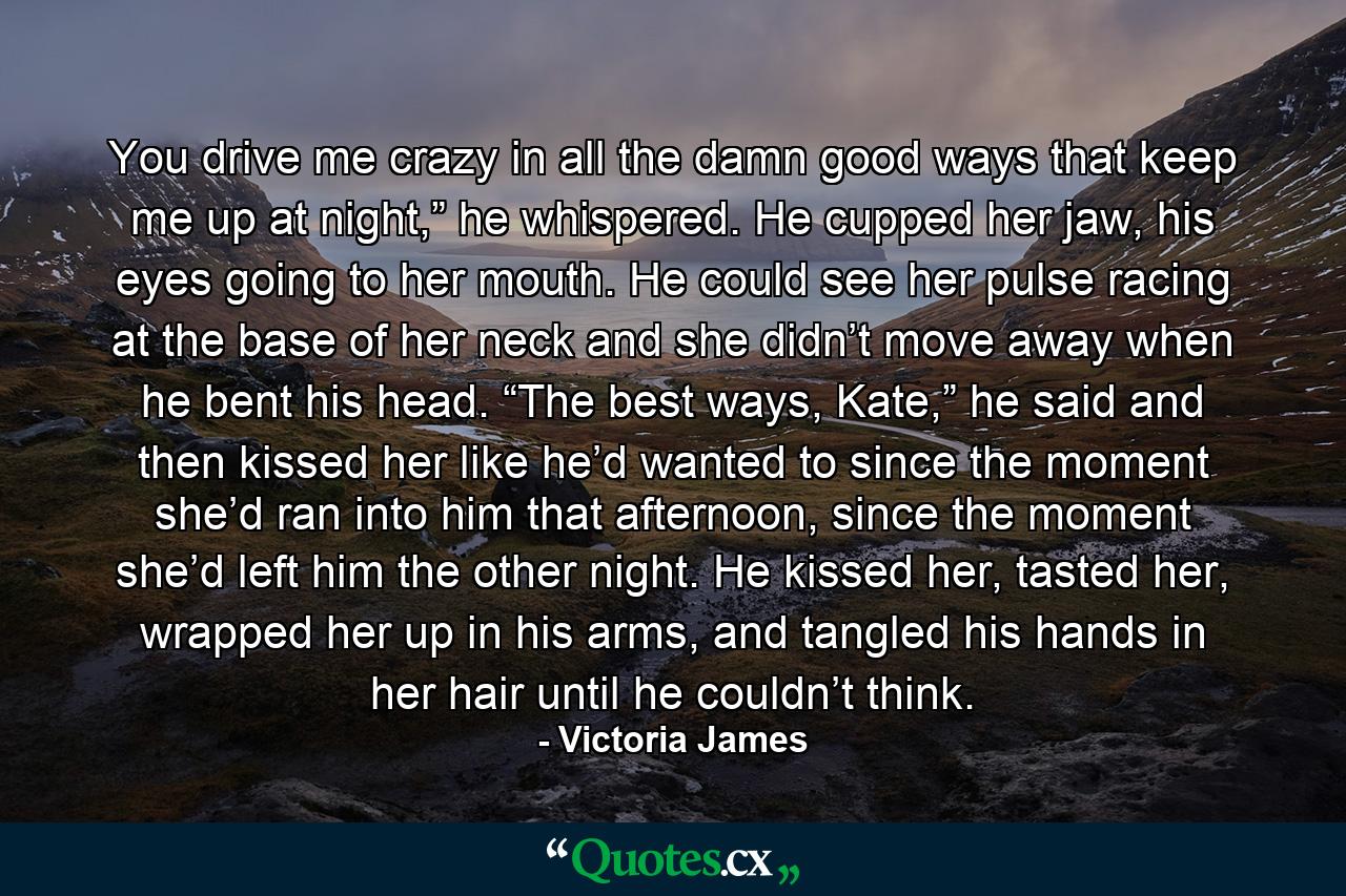 You drive me crazy in all the damn good ways that keep me up at night,” he whispered. He cupped her jaw, his eyes going to her mouth. He could see her pulse racing at the base of her neck and she didn’t move away when he bent his head. “The best ways, Kate,” he said and then kissed her like he’d wanted to since the moment she’d ran into him that afternoon, since the moment she’d left him the other night. He kissed her, tasted her, wrapped her up in his arms, and tangled his hands in her hair until he couldn’t think. - Quote by Victoria James