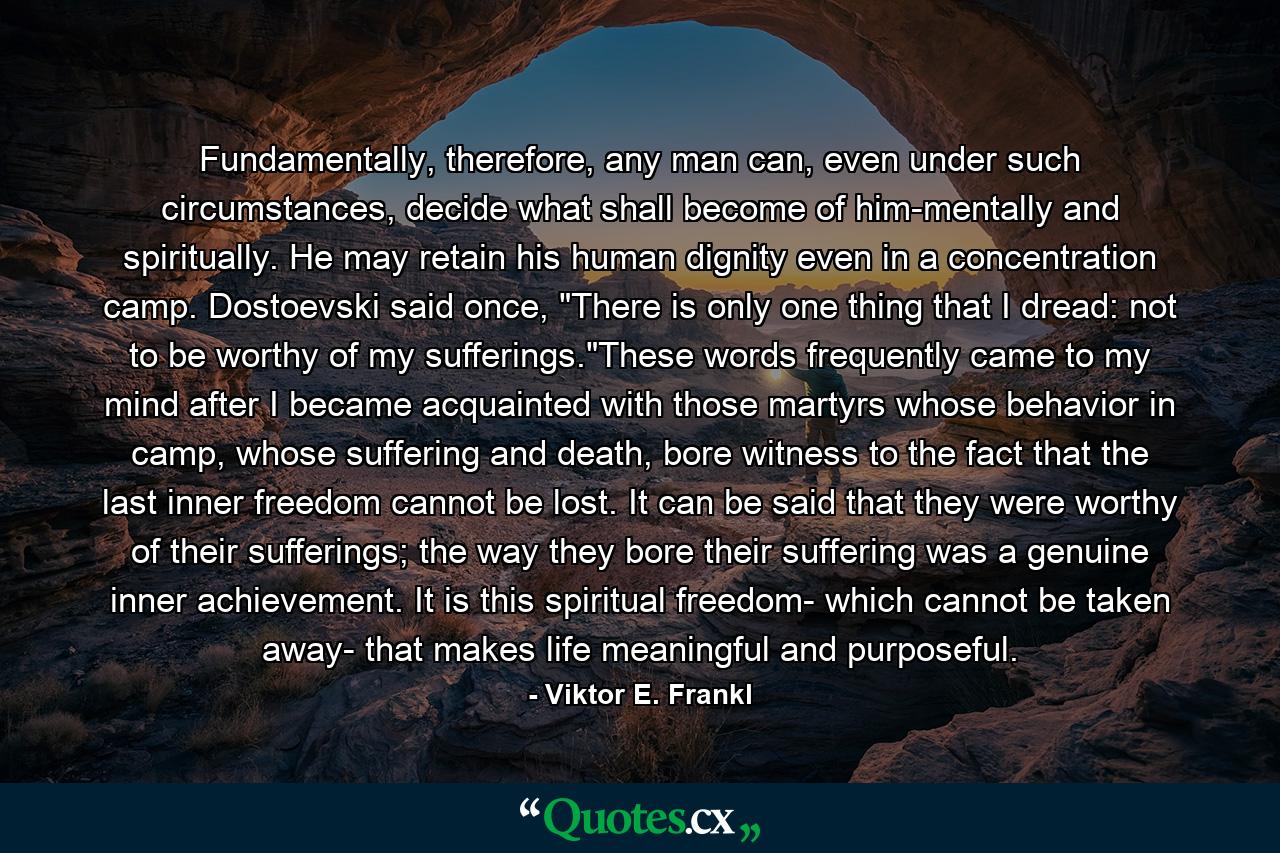 Fundamentally, therefore, any man can, even under such circumstances, decide what shall become of him-mentally and spiritually. He may retain his human dignity even in a concentration camp. Dostoevski said once, 