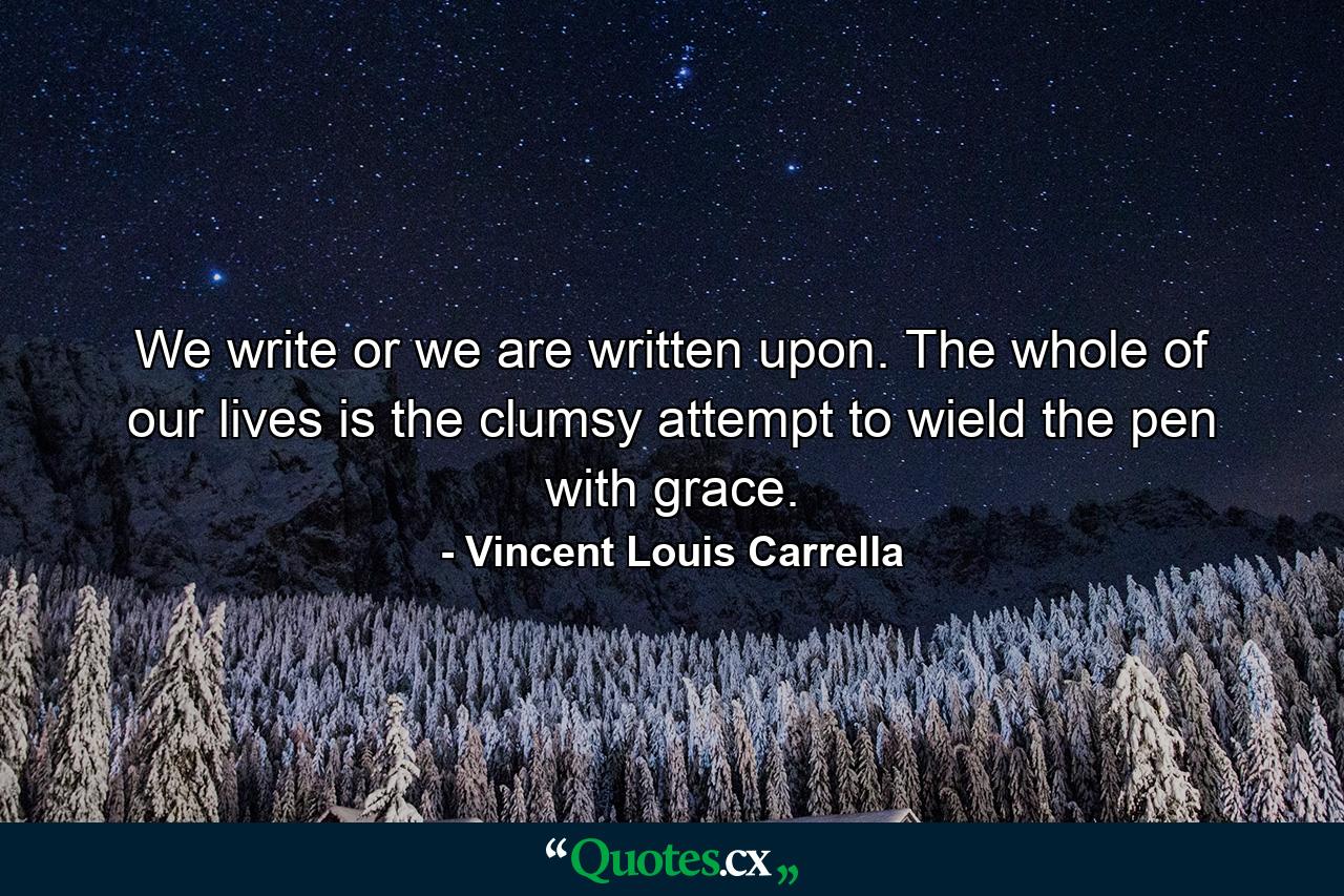 We write or we are written upon. The whole of our lives is the clumsy attempt to wield the pen with grace. - Quote by Vincent Louis Carrella