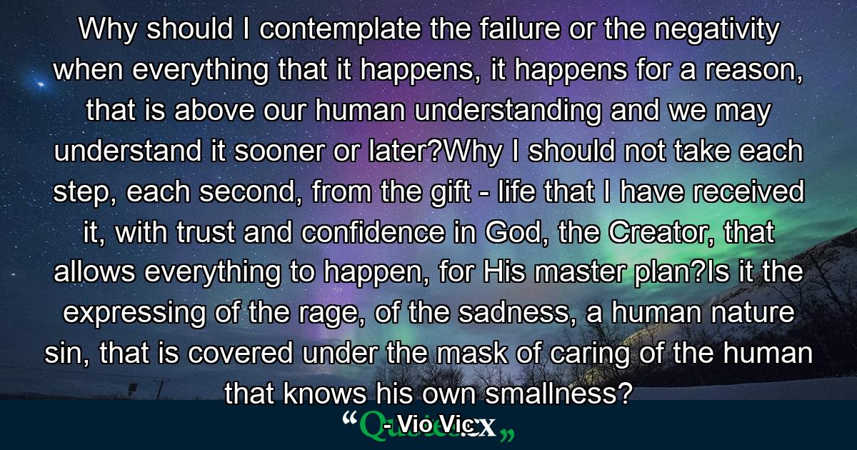 Why should I contemplate the failure or the negativity when everything that it happens, it happens for a reason, that is above our human understanding and we may understand it sooner or later?Why I should not take each step, each second, from the gift - life that I have received it, with trust and confidence in God, the Creator, that allows everything to happen, for His master plan?Is it the expressing of the rage, of the sadness, a human nature sin, that is covered under the mask of caring of the human that knows his own smallness? - Quote by Vio Vic