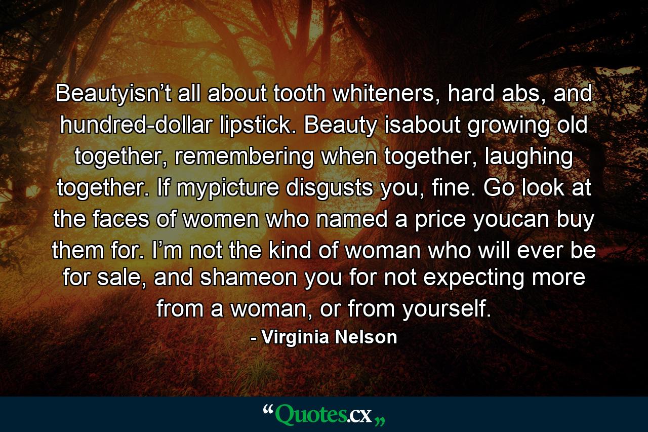 Beautyisn’t all about tooth whiteners, hard abs, and hundred-dollar lipstick. Beauty isabout growing old together, remembering when together, laughing together. If mypicture disgusts you, fine. Go look at the faces of women who named a price youcan buy them for. I’m not the kind of woman who will ever be for sale, and shameon you for not expecting more from a woman, or from yourself. - Quote by Virginia Nelson