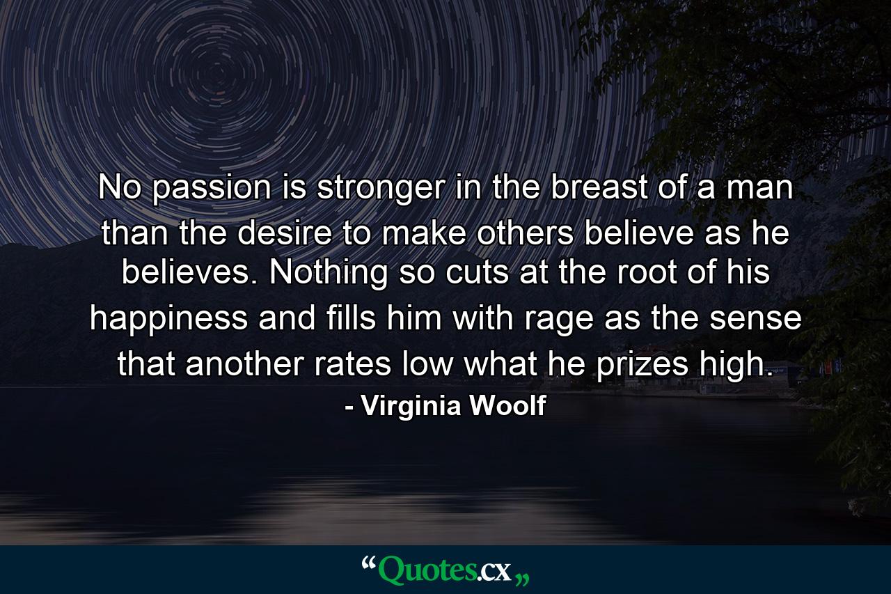 No passion is stronger in the breast of a man than the desire to make others believe as he believes. Nothing so cuts at the root of his happiness and fills him with rage as the sense that another rates low what he prizes high. - Quote by Virginia Woolf