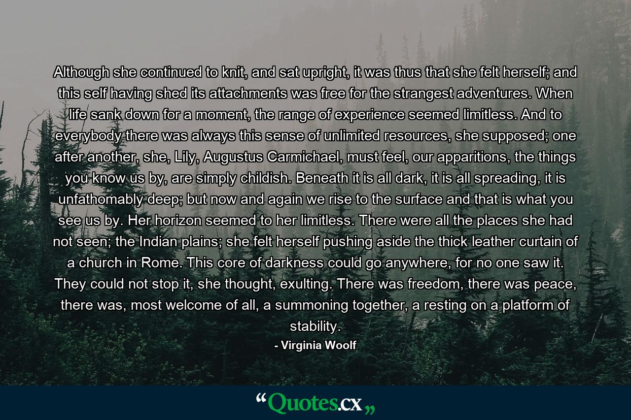 Although she continued to knit, and sat upright, it was thus that she felt herself; and this self having shed its attachments was free for the strangest adventures. When life sank down for a moment, the range of experience seemed limitless. And to everybody there was always this sense of unlimited resources, she supposed; one after another, she, Lily, Augustus Carmichael, must feel, our apparitions, the things you know us by, are simply childish. Beneath it is all dark, it is all spreading, it is unfathomably deep; but now and again we rise to the surface and that is what you see us by. Her horizon seemed to her limitless. There were all the places she had not seen; the Indian plains; she felt herself pushing aside the thick leather curtain of a church in Rome. This core of darkness could go anywhere, for no one saw it. They could not stop it, she thought, exulting. There was freedom, there was peace, there was, most welcome of all, a summoning together, a resting on a platform of stability. - Quote by Virginia Woolf