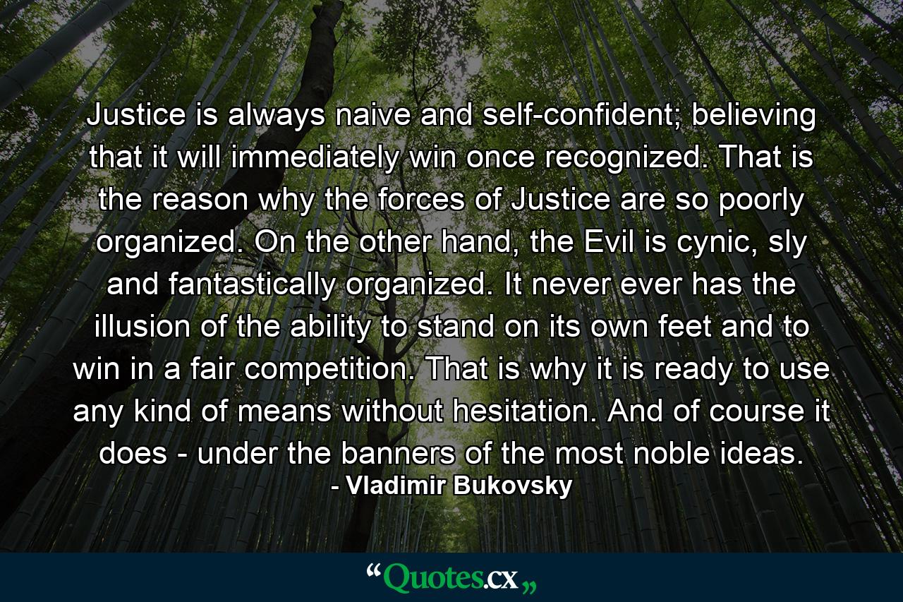 Justice is always naive and self-confident; believing that it will immediately win once recognized. That is the reason why the forces of Justice are so poorly organized. On the other hand, the Evil is cynic, sly and fantastically organized. It never ever has the illusion of the ability to stand on its own feet and to win in a fair competition. That is why it is ready to use any kind of means without hesitation. And of course it does - under the banners of the most noble ideas. - Quote by Vladimir Bukovsky