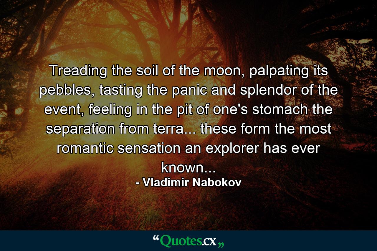 Treading the soil of the moon, palpating its pebbles, tasting the panic and splendor of the event, feeling in the pit of one's stomach the separation from terra... these form the most romantic sensation an explorer has ever known... - Quote by Vladimir Nabokov