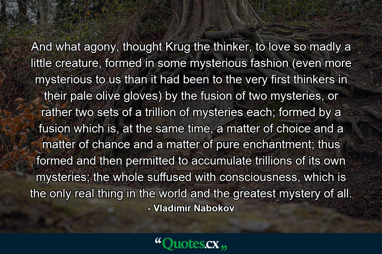 And what agony, thought Krug the thinker, to love so madly a little creature, formed in some mysterious fashion (even more mysterious to us than it had been to the very first thinkers in their pale olive gloves) by the fusion of two mysteries, or rather two sets of a trillion of mysteries each; formed by a fusion which is, at the same time, a matter of choice and a matter of chance and a matter of pure enchantment; thus formed and then permitted to accumulate trillions of its own mysteries; the whole suffused with consciousness, which is the only real thing in the world and the greatest mystery of all. - Quote by Vladimir Nabokov