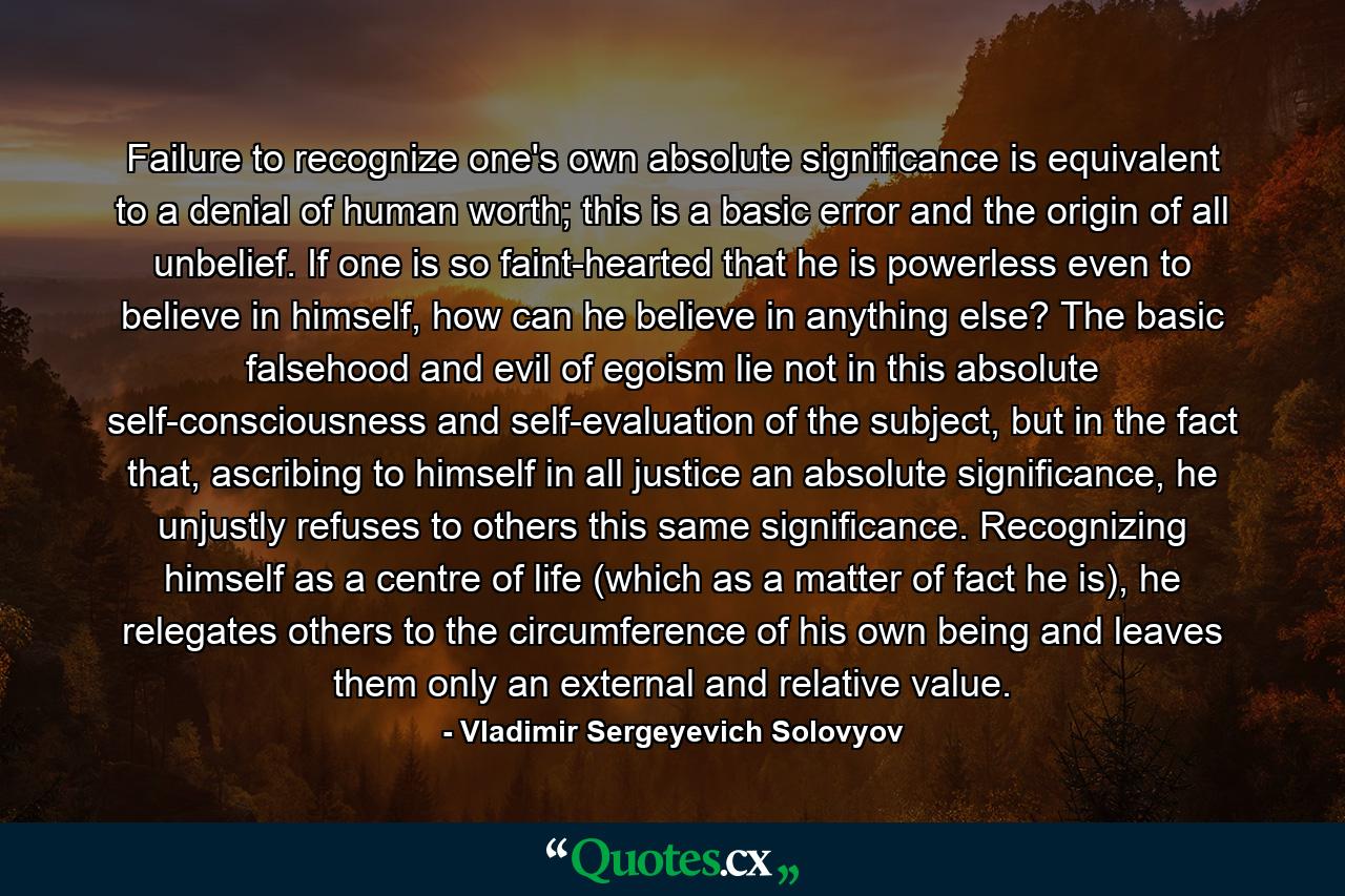 Failure to recognize one's own absolute significance is equivalent to a denial of human worth; this is a basic error and the origin of all unbelief. If one is so faint-hearted that he is powerless even to believe in himself, how can he believe in anything else? The basic falsehood and evil of egoism lie not in this absolute self-consciousness and self-evaluation of the subject, but in the fact that, ascribing to himself in all justice an absolute significance, he unjustly refuses to others this same significance. Recognizing himself as a centre of life (which as a matter of fact he is), he relegates others to the circumference of his own being and leaves them only an external and relative value. - Quote by Vladimir Sergeyevich Solovyov