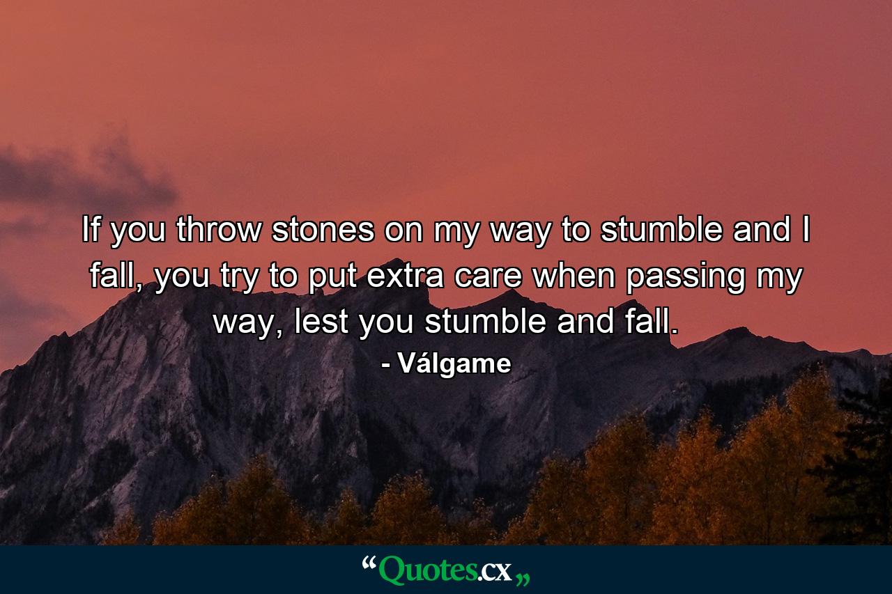 If you throw stones on my way to stumble and I fall, you try to put extra care when passing my way, lest you stumble and fall. - Quote by Válgame