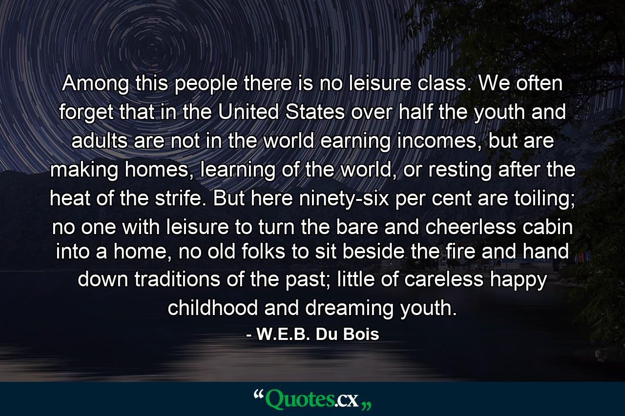 Among this people there is no leisure class. We often forget that in the United States over half the youth and adults are not in the world earning incomes, but are making homes, learning of the world, or resting after the heat of the strife. But here ninety-six per cent are toiling; no one with leisure to turn the bare and cheerless cabin into a home, no old folks to sit beside the fire and hand down traditions of the past; little of careless happy childhood and dreaming youth. - Quote by W.E.B. Du Bois