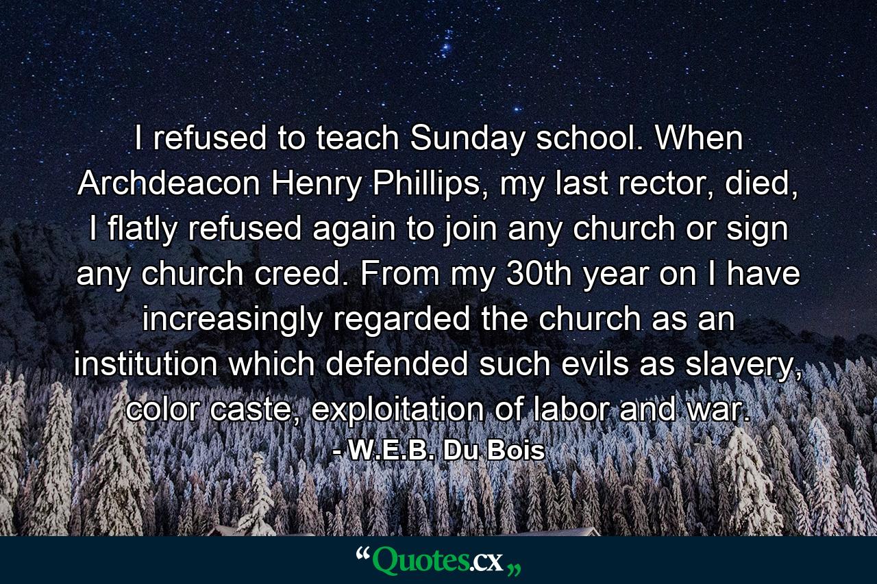 I refused to teach Sunday school. When Archdeacon Henry Phillips, my last rector, died, I flatly refused again to join any church or sign any church creed. From my 30th year on I have increasingly regarded the church as an institution which defended such evils as slavery, color caste, exploitation of labor and war. - Quote by W.E.B. Du Bois