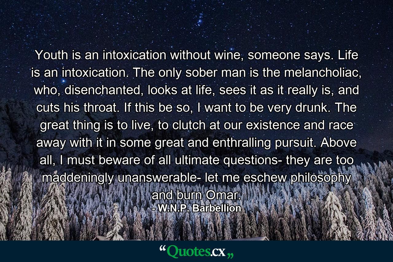 Youth is an intoxication without wine, someone says. Life is an intoxication. The only sober man is the melancholiac, who, disenchanted, looks at life, sees it as it really is, and cuts his throat. If this be so, I want to be very drunk. The great thing is to live, to clutch at our existence and race away with it in some great and enthralling pursuit. Above all, I must beware of all ultimate questions- they are too maddeningly unanswerable- let me eschew philosophy and burn Omar. - Quote by W.N.P. Barbellion