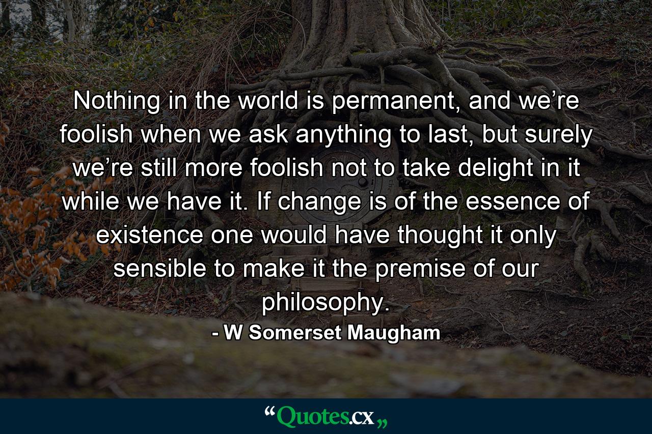 Nothing in the world is permanent, and we’re foolish when we ask anything to last, but surely we’re still more foolish not to take delight in it while we have it. If change is of the essence of existence one would have thought it only sensible to make it the premise of our philosophy. - Quote by W Somerset Maugham