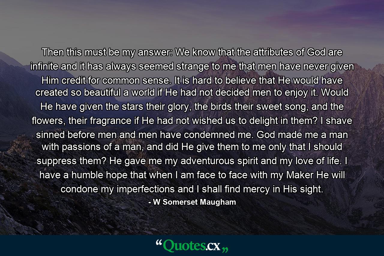 Then this must be my answer: We know that the attributes of God are infinite and it has always seemed strange to me that men have never given Him credit for common sense. It is hard to believe that He would have created so beautiful a world if He had not decided men to enjoy it. Would He have given the stars their glory, the birds their sweet song, and the flowers, their fragrance if He had not wished us to delight in them? I shave sinned before men and men have condemned me. God made me a man with passions of a man, and did He give them to me only that I should suppress them? He gave me my adventurous spirit and my love of life. I have a humble hope that when I am face to face with my Maker He will condone my imperfections and I shall find mercy in His sight. - Quote by W Somerset Maugham