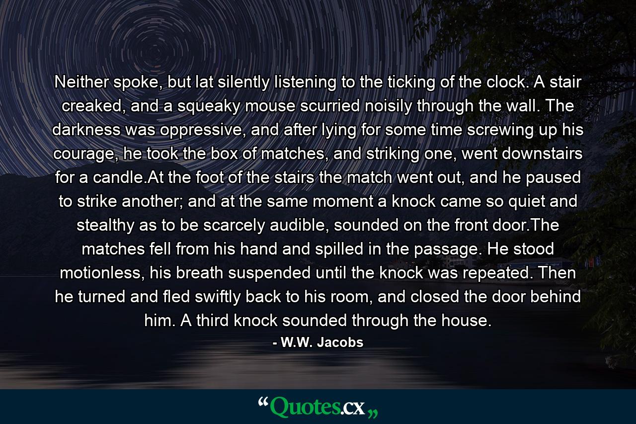 Neither spoke, but lat silently listening to the ticking of the clock. A stair creaked, and a squeaky mouse scurried noisily through the wall. The darkness was oppressive, and after lying for some time screwing up his courage, he took the box of matches, and striking one, went downstairs for a candle.At the foot of the stairs the match went out, and he paused to strike another; and at the same moment a knock came so quiet and stealthy as to be scarcely audible, sounded on the front door.The matches fell from his hand and spilled in the passage. He stood motionless, his breath suspended until the knock was repeated. Then he turned and fled swiftly back to his room, and closed the door behind him. A third knock sounded through the house. - Quote by W.W. Jacobs