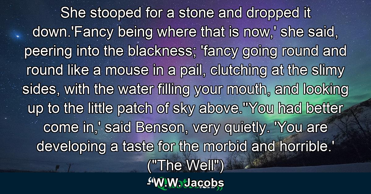 She stooped for a stone and dropped it down.'Fancy being where that is now,' she said, peering into the blackness; 'fancy going round and round like a mouse in a pail, clutching at the slimy sides, with the water filling your mouth, and looking up to the little patch of sky above.''You had better come in,' said Benson, very quietly. 'You are developing a taste for the morbid and horrible.' (