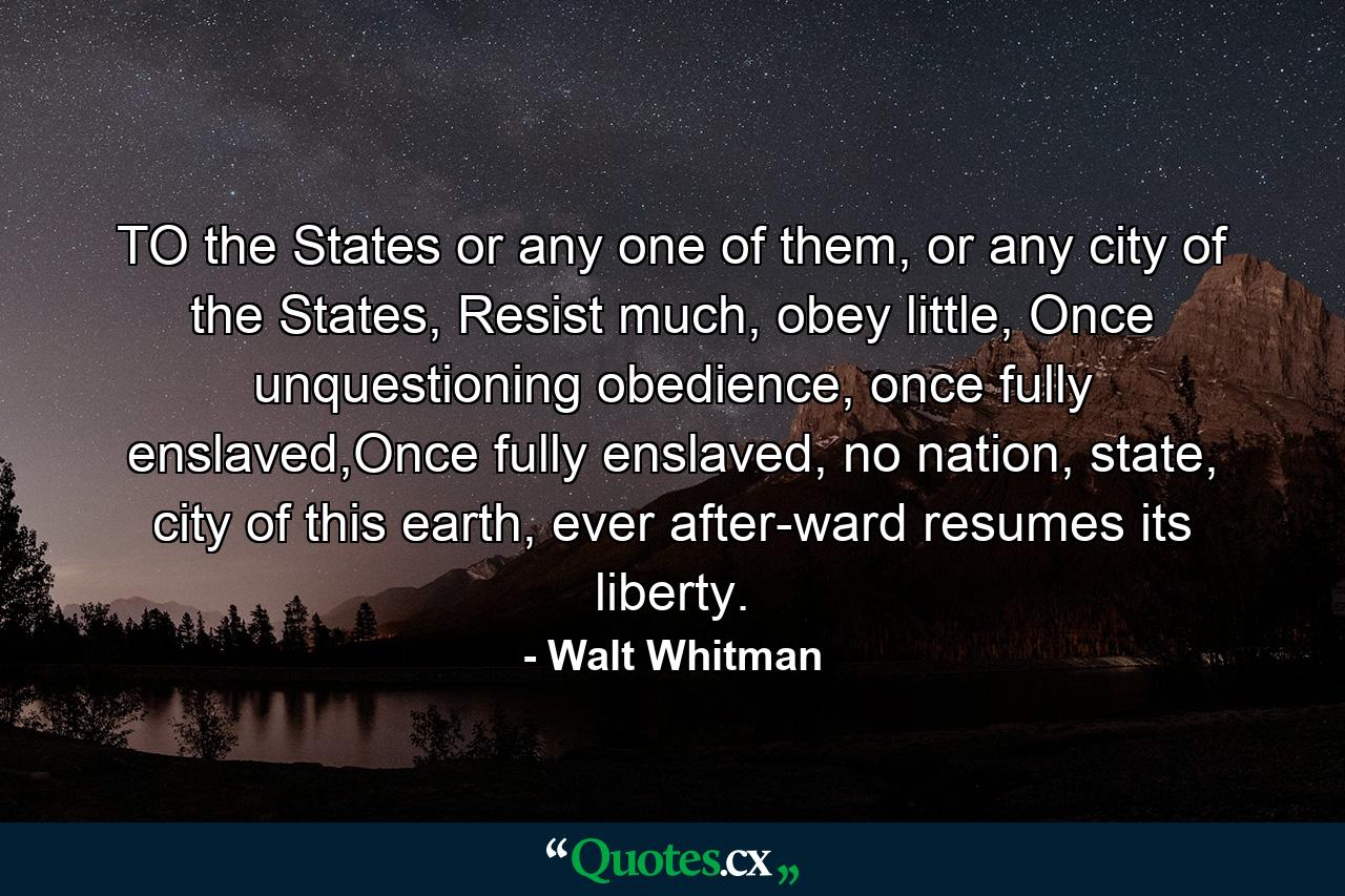 TO the States or any one of them, or any city of the States, Resist much, obey little, Once unquestioning obedience, once fully enslaved,Once fully enslaved, no nation, state, city of this earth, ever after-ward resumes its liberty. - Quote by Walt Whitman