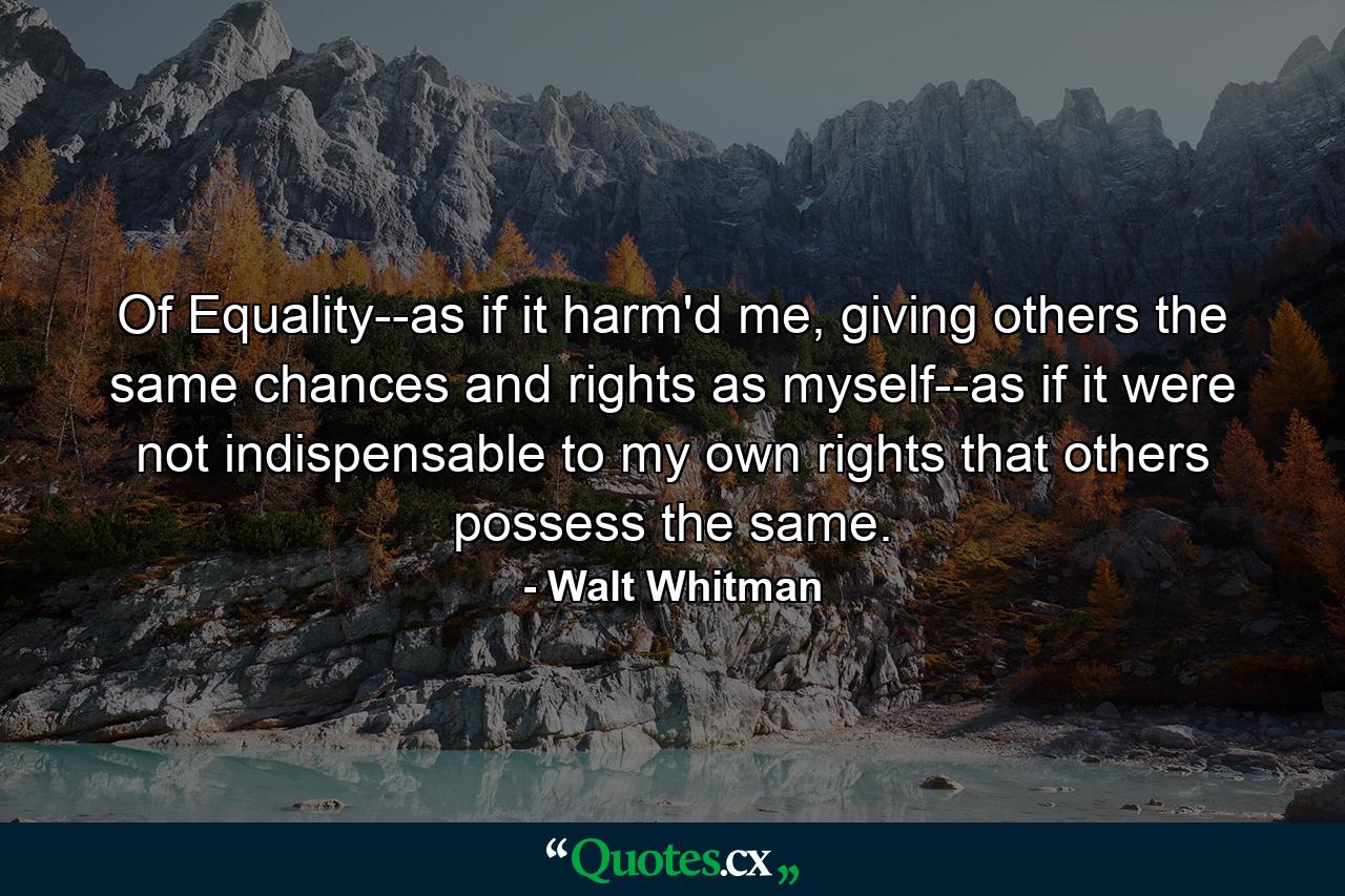 Of Equality--as if it harm'd me, giving others the same chances and rights as myself--as if it were not indispensable to my own rights that others possess the same. - Quote by Walt Whitman