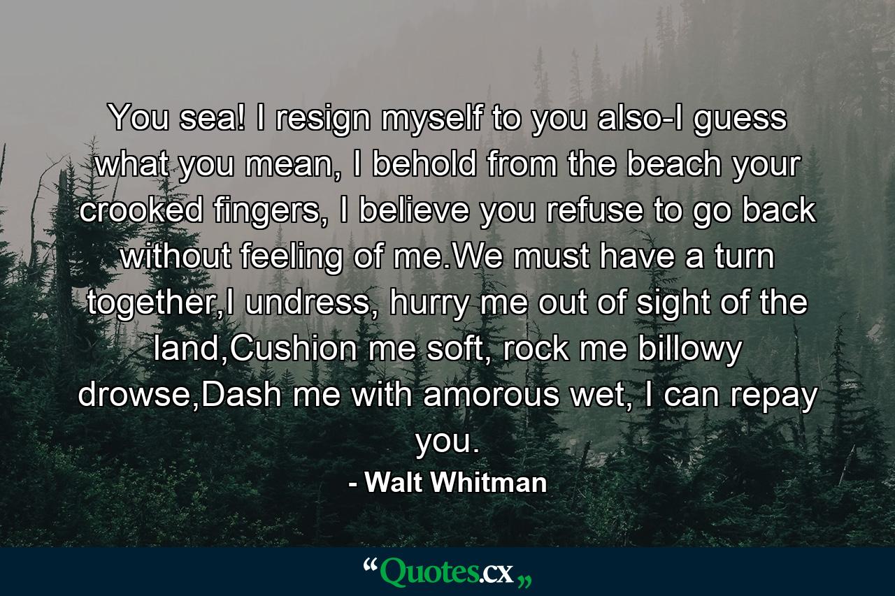 You sea! I resign myself to you also-I guess what you mean, I behold from the beach your crooked fingers, I believe you refuse to go back without feeling of me.We must have a turn together,I undress, hurry me out of sight of the land,Cushion me soft, rock me billowy drowse,Dash me with amorous wet, I can repay you. - Quote by Walt Whitman