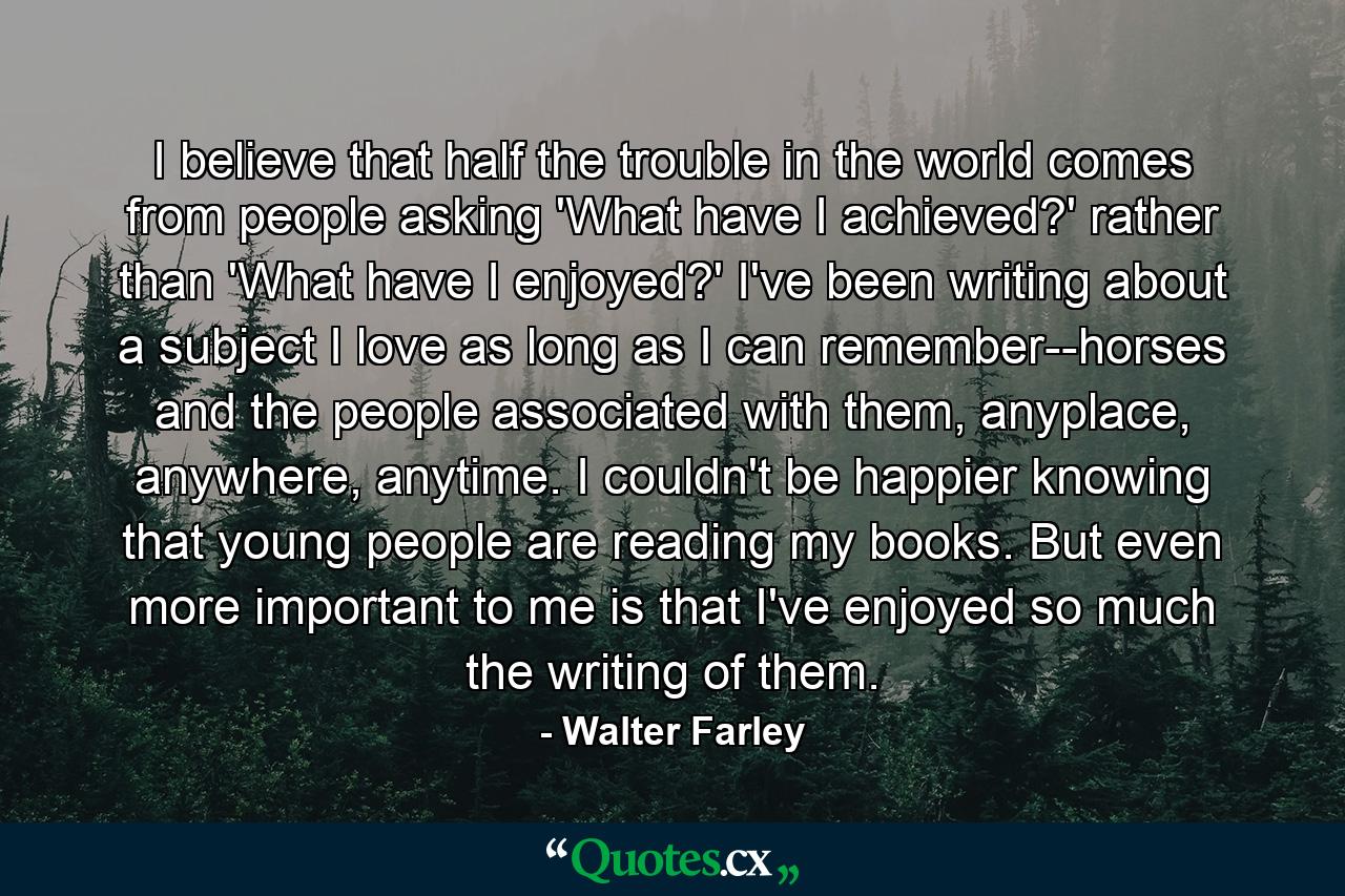 I believe that half the trouble in the world comes from people asking 'What have I achieved?' rather than 'What have I enjoyed?' I've been writing about a subject I love as long as I can remember--horses and the people associated with them, anyplace, anywhere, anytime. I couldn't be happier knowing that young people are reading my books. But even more important to me is that I've enjoyed so much the writing of them. - Quote by Walter Farley