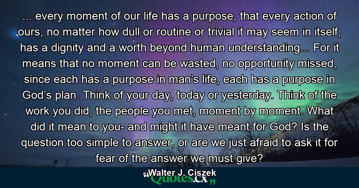 ... every moment of our life has a purpose, that every action of ours, no matter how dull or routine or trivial it may seem in itself, has a dignity and a worth beyond human understanding... For it means that no moment can be wasted, no opportunity missed, since each has a purpose in man’s life, each has a purpose in God’s plan. Think of your day, today or yesterday. Think of the work you did, the people you met, moment by moment. What did it mean to you- and might it have meant for God? Is the question too simple to answer, or are we just afraid to ask it for fear of the answer we must give? - Quote by Walter J. Ciszek