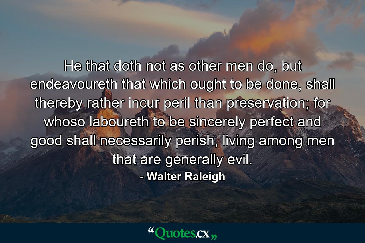 He that doth not as other men do, but endeavoureth that which ought to be done, shall thereby rather incur peril than preservation; for whoso laboureth to be sincerely perfect and good shall necessarily perish, living among men that are generally evil. - Quote by Walter Raleigh