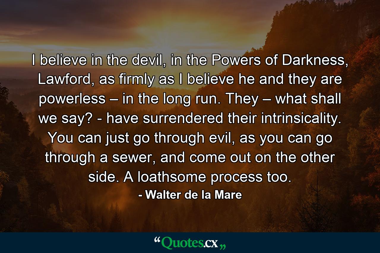 I believe in the devil, in the Powers of Darkness, Lawford, as firmly as I believe he and they are powerless – in the long run. They – what shall we say? - have surrendered their intrinsicality. You can just go through evil, as you can go through a sewer, and come out on the other side. A loathsome process too. - Quote by Walter de la Mare