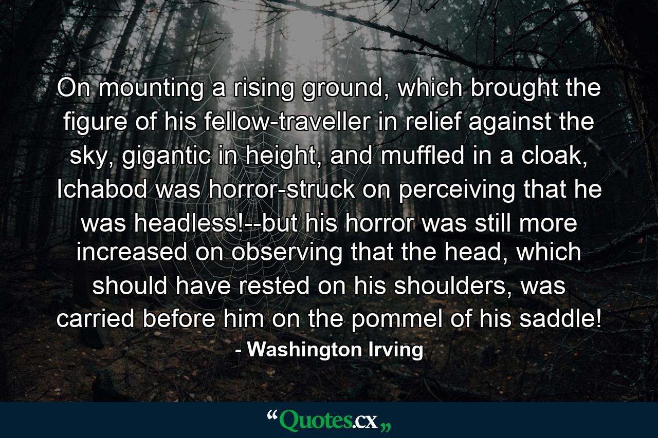 On mounting a rising ground, which brought the figure of his fellow-traveller in relief against the sky, gigantic in height, and muffled in a cloak, Ichabod was horror-struck on perceiving that he was headless!--but his horror was still more increased on observing that the head, which should have rested on his shoulders, was carried before him on the pommel of his saddle! - Quote by Washington Irving