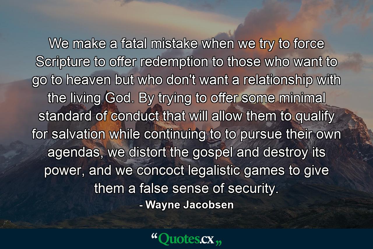 We make a fatal mistake when we try to force Scripture to offer redemption to those who want to go to heaven but who don't want a relationship with the living God. By trying to offer some minimal standard of conduct that will allow them to qualify for salvation while continuing to to pursue their own agendas, we distort the gospel and destroy its power, and we concoct legalistic games to give them a false sense of security. - Quote by Wayne Jacobsen