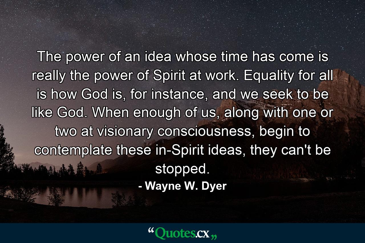 The power of an idea whose time has come is really the power of Spirit at work. Equality for all is how God is, for instance, and we seek to be like God. When enough of us, along with one or two at visionary consciousness, begin to contemplate these in-Spirit ideas, they can't be stopped. - Quote by Wayne W. Dyer