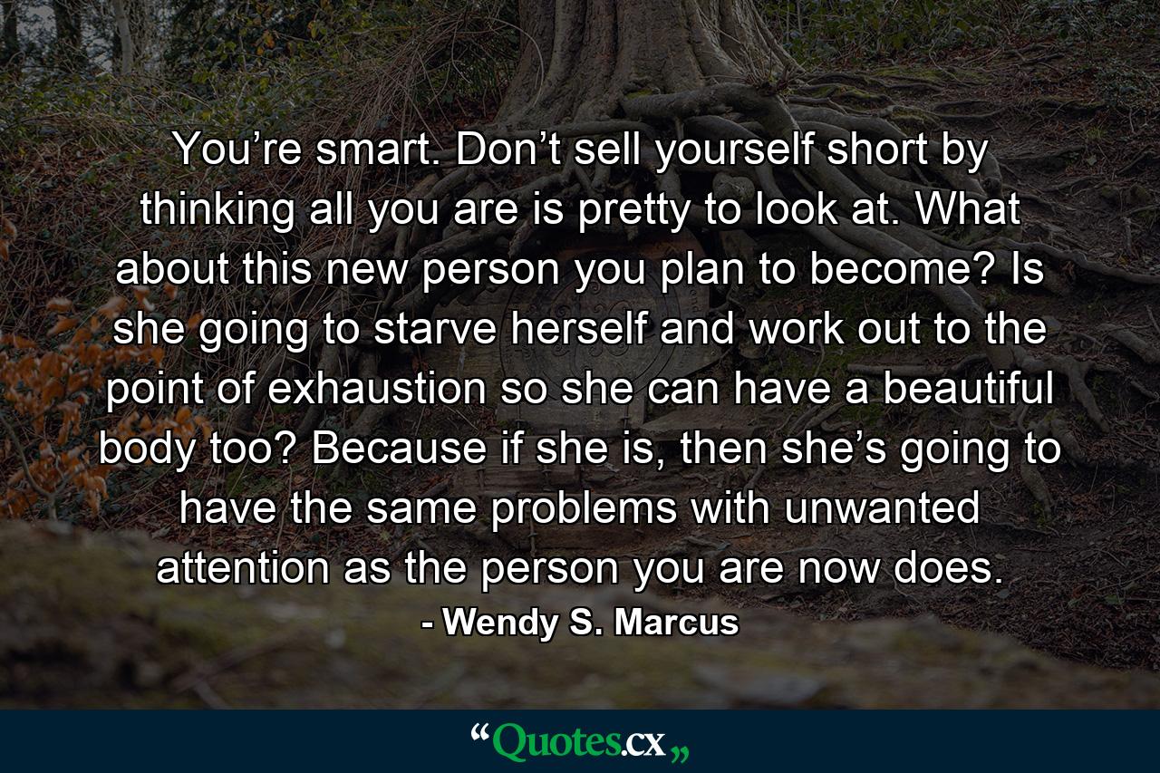 You’re smart. Don’t sell yourself short by thinking all you are is pretty to look at. What about this new person you plan to become? Is she going to starve herself and work out to the point of exhaustion so she can have a beautiful body too? Because if she is, then she’s going to have the same problems with unwanted attention as the person you are now does. - Quote by Wendy S. Marcus