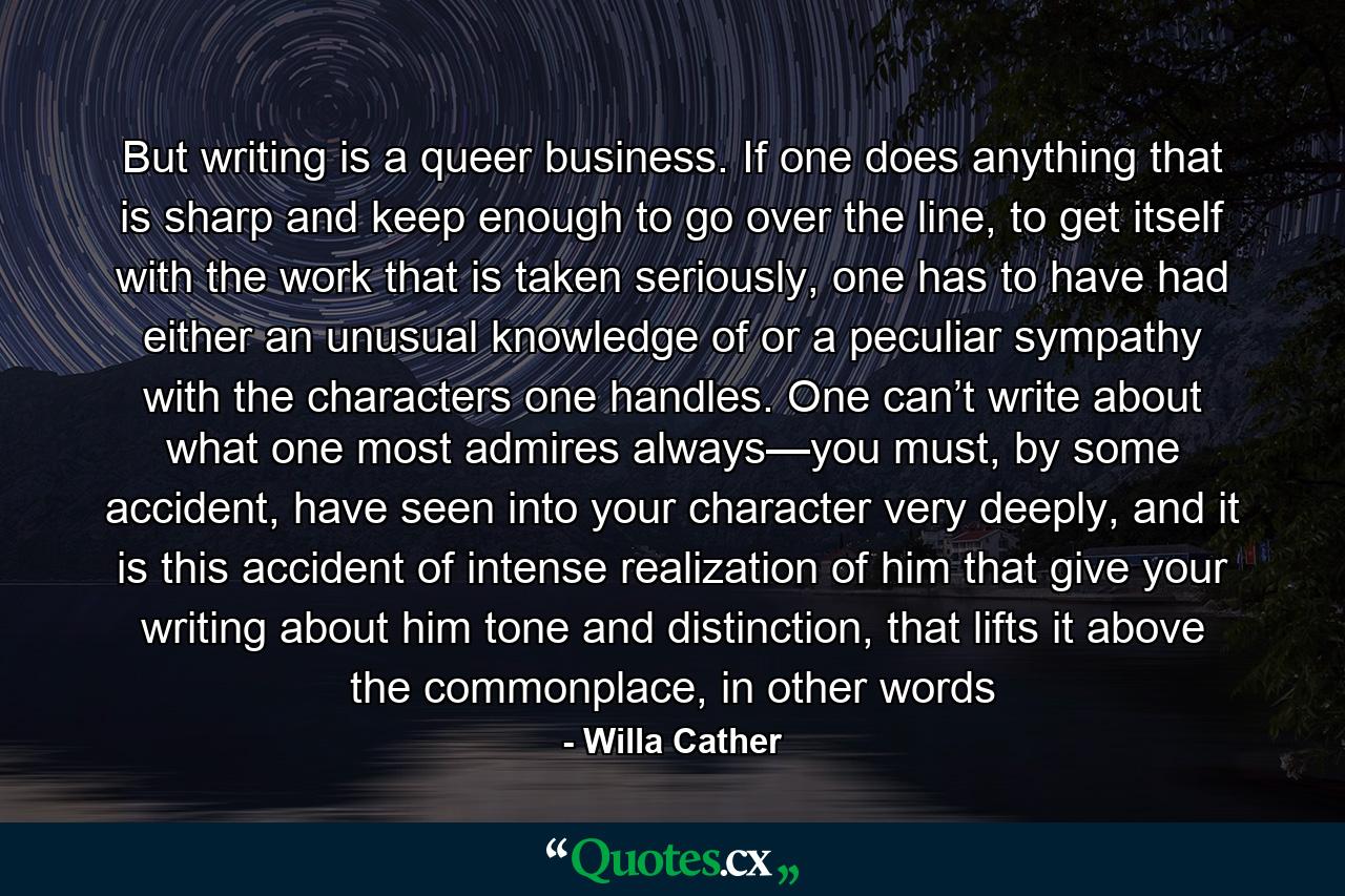 But writing is a queer business. If one does anything that is sharp and keep enough to go over the line, to get itself with the work that is taken seriously, one has to have had either an unusual knowledge of or a peculiar sympathy with the characters one handles. One can’t write about what one most admires always—you must, by some accident, have seen into your character very deeply, and it is this accident of intense realization of him that give your writing about him tone and distinction, that lifts it above the commonplace, in other words - Quote by Willa Cather