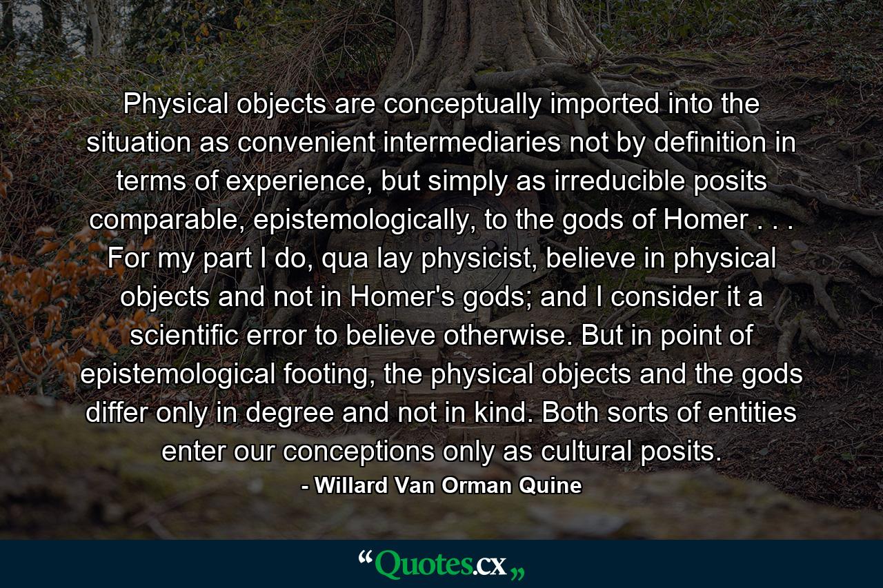 Physical objects are conceptually imported into the situation as convenient intermediaries not by definition in terms of experience, but simply as irreducible posits comparable, epistemologically, to the gods of Homer . . . For my part I do, qua lay physicist, believe in physical objects and not in Homer's gods; and I consider it a scientific error to believe otherwise. But in point of epistemological footing, the physical objects and the gods differ only in degree and not in kind. Both sorts of entities enter our conceptions only as cultural posits. - Quote by Willard Van Orman Quine