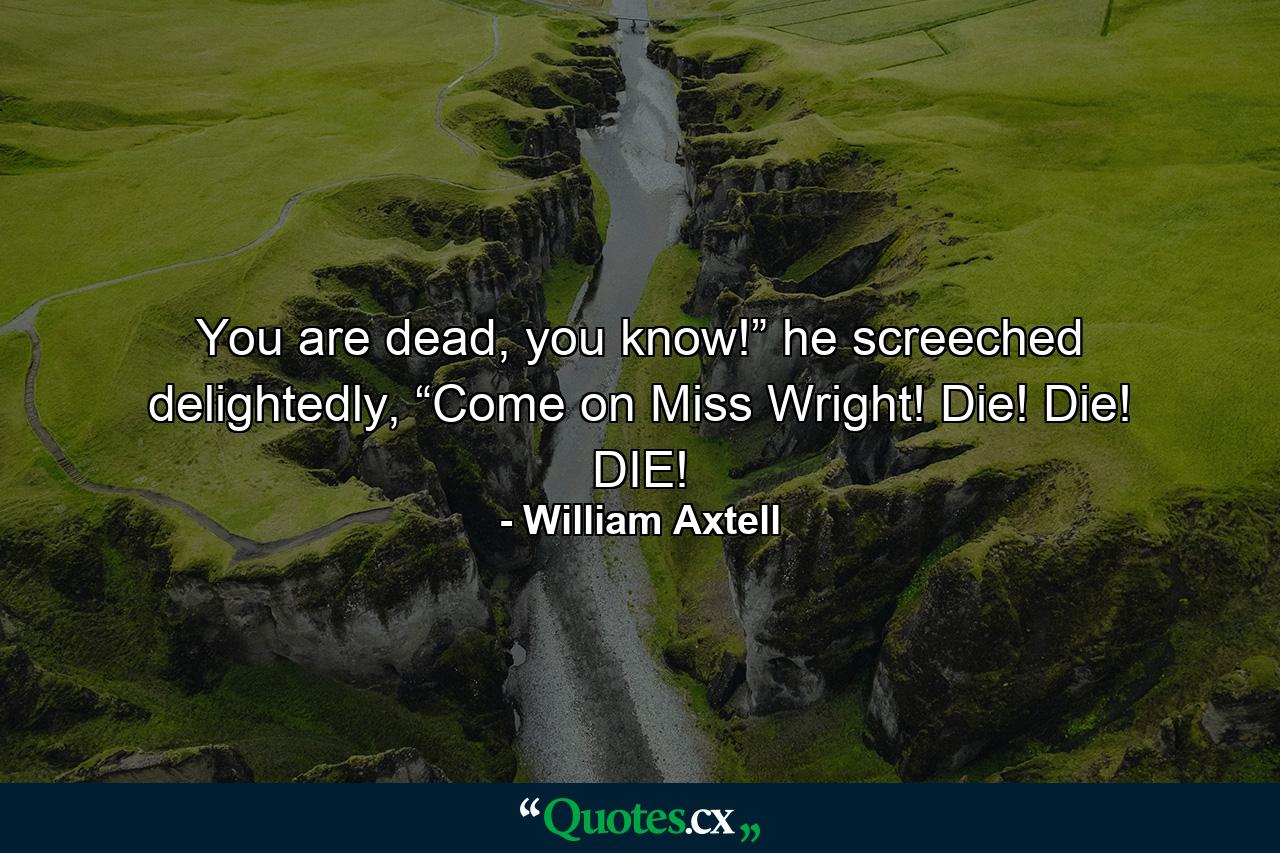 You are dead, you know!” he screeched delightedly, “Come on Miss Wright! Die! Die! DIE! - Quote by William Axtell