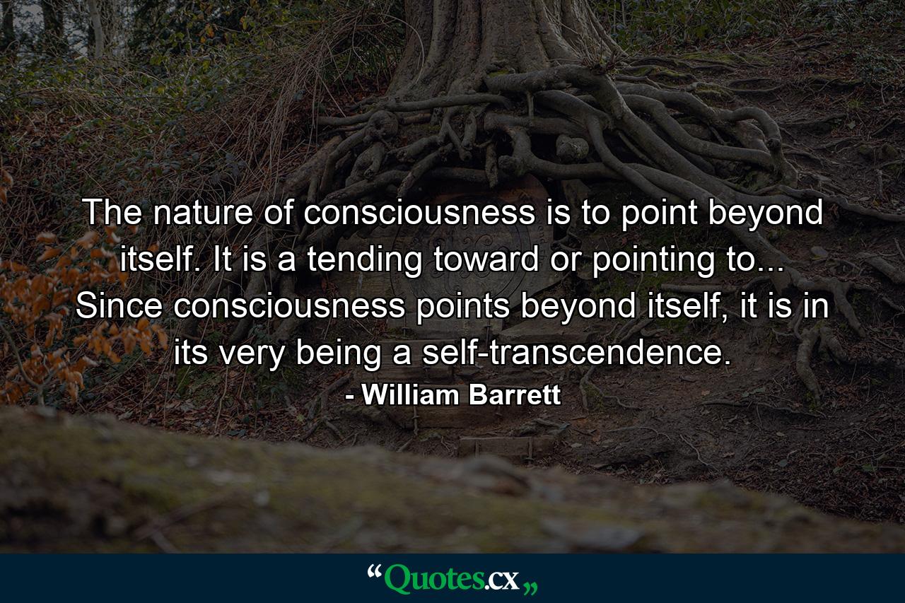 The nature of consciousness is to point beyond itself. It is a tending toward or pointing to... Since consciousness points beyond itself, it is in its very being a self-transcendence. - Quote by William Barrett