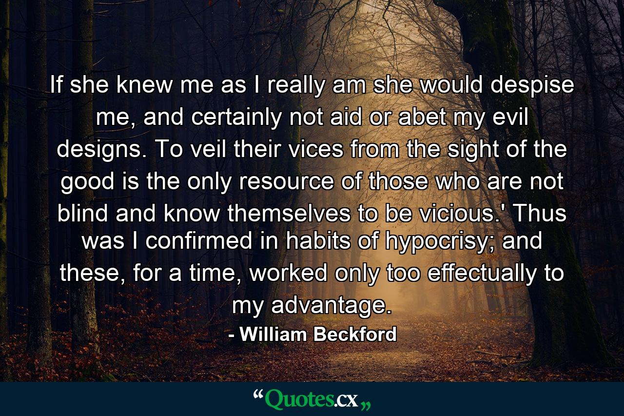 If she knew me as I really am she would despise me, and certainly not aid or abet my evil designs. To veil their vices from the sight of the good is the only resource of those who are not blind and know themselves to be vicious.' Thus was I confirmed in habits of hypocrisy; and these, for a time, worked only too effectually to my advantage. - Quote by William Beckford