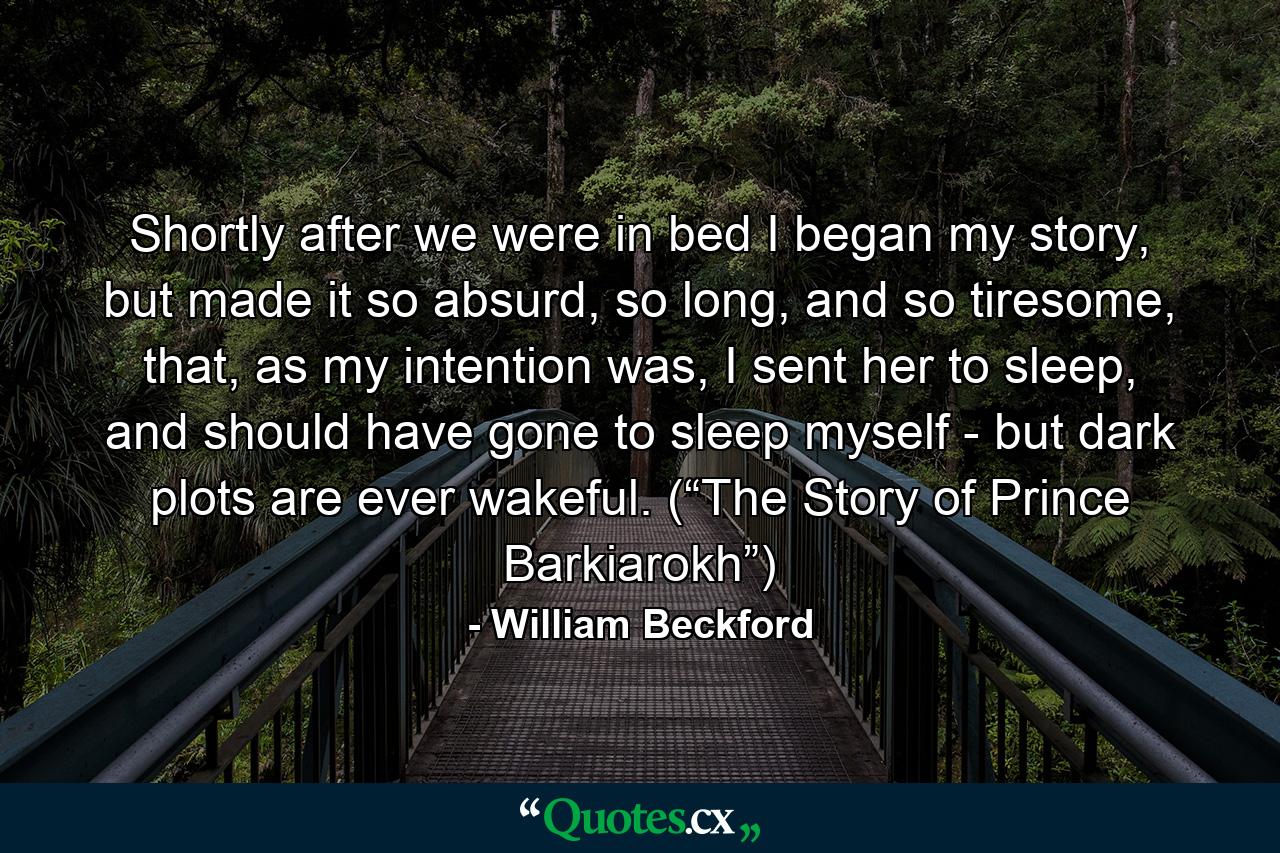 Shortly after we were in bed I began my story, but made it so absurd, so long, and so tiresome, that, as my intention was, I sent her to sleep, and should have gone to sleep myself - but dark plots are ever wakeful. (“The Story of Prince Barkiarokh”) - Quote by William Beckford