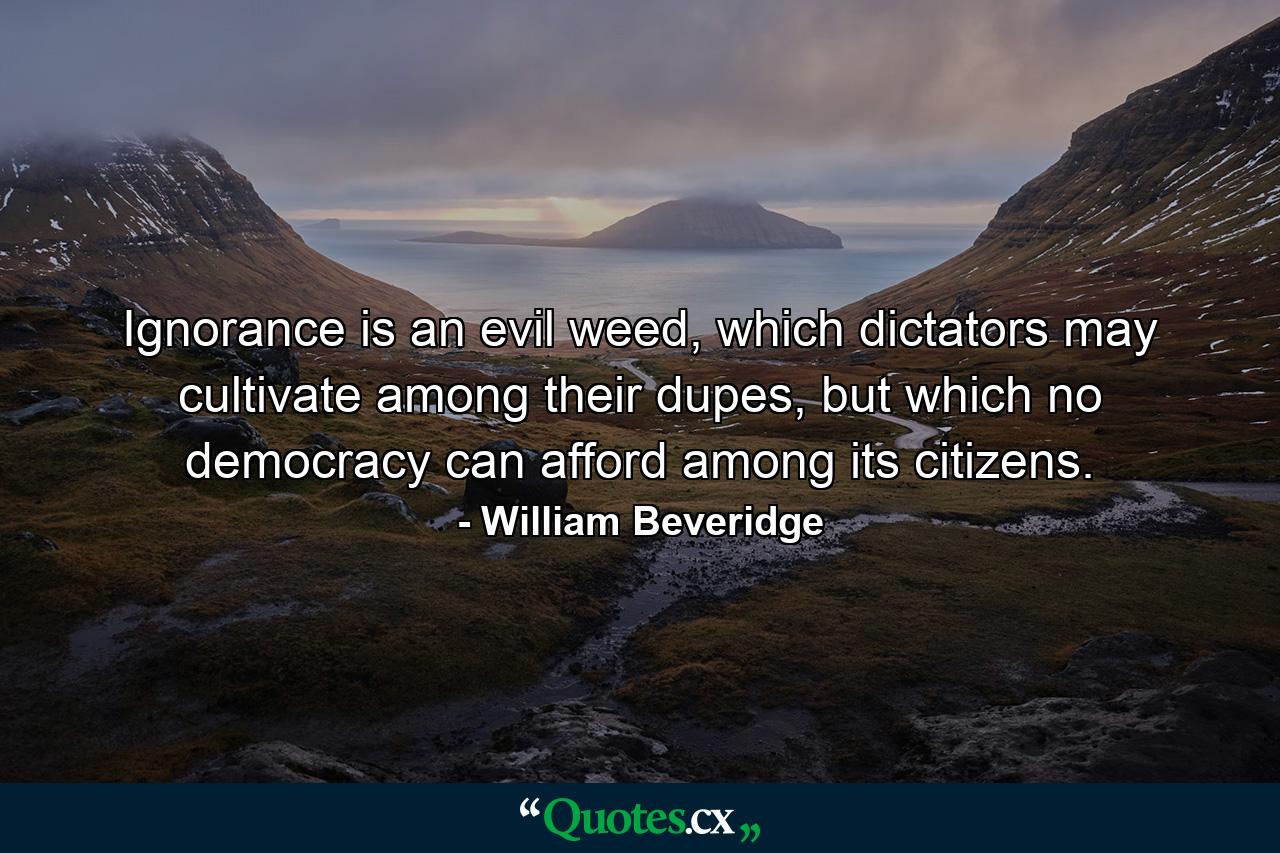 Ignorance is an evil weed, which dictators may cultivate among their dupes, but which no democracy can afford among its citizens. - Quote by William Beveridge