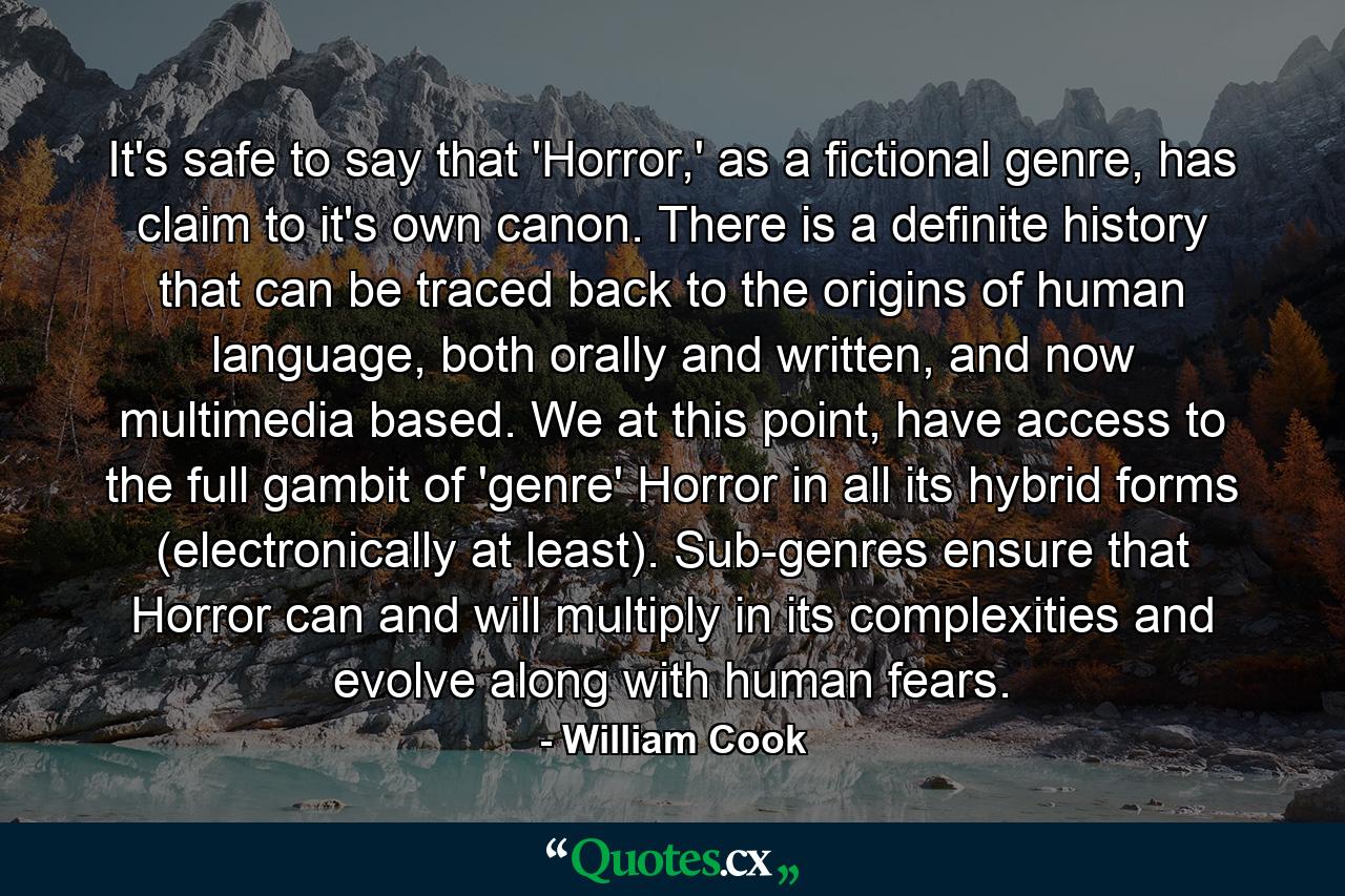 It's safe to say that 'Horror,' as a fictional genre, has claim to it's own canon. There is a definite history that can be traced back to the origins of human language, both orally and written, and now multimedia based. We at this point, have access to the full gambit of 'genre' Horror in all its hybrid forms (electronically at least). Sub-genres ensure that Horror can and will multiply in its complexities and evolve along with human fears. - Quote by William Cook