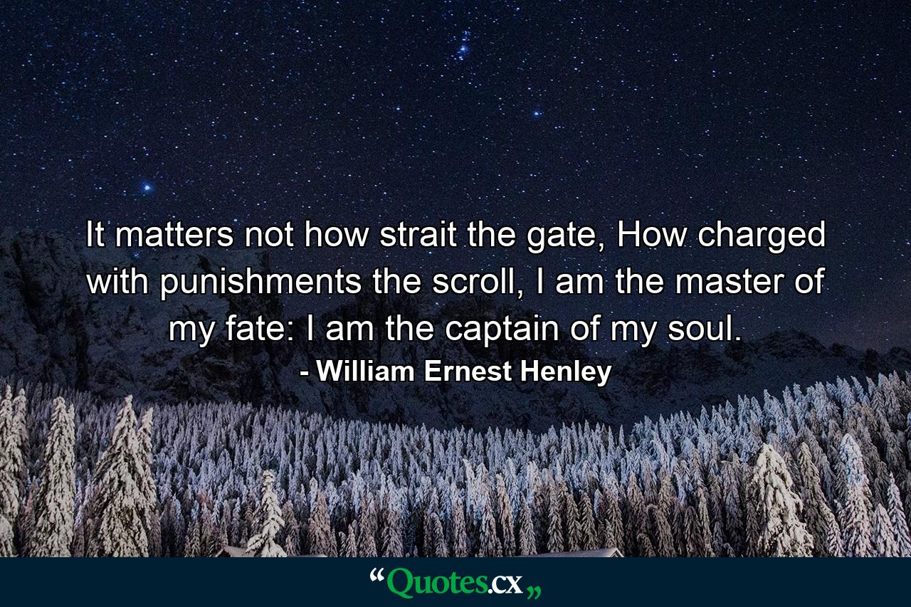 It matters not how strait the gate, How charged with punishments the scroll, I am the master of my fate: I am the captain of my soul. - Quote by William Ernest Henley