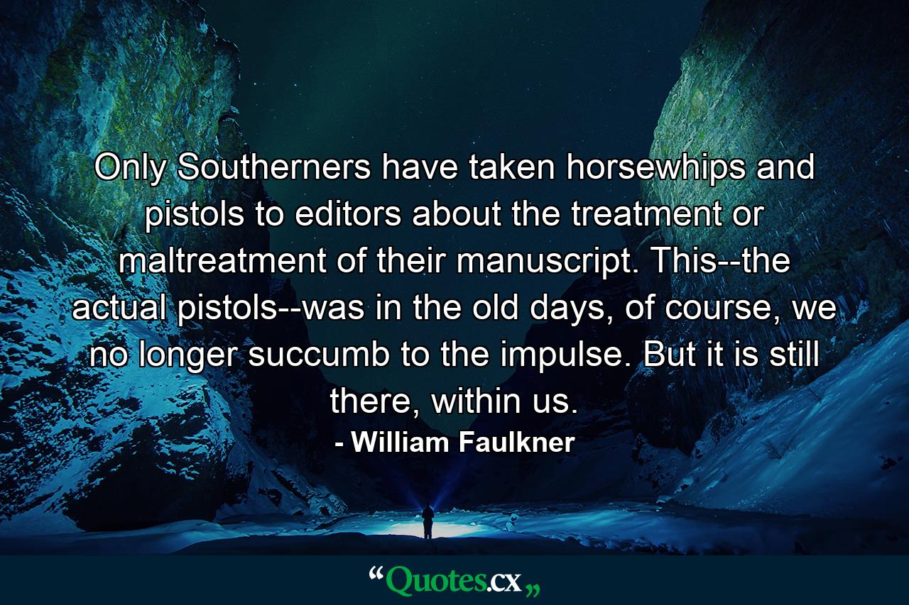 Only Southerners have taken horsewhips and pistols to editors about the treatment or maltreatment of their manuscript. This--the actual pistols--was in the old days, of course, we no longer succumb to the impulse. But it is still there, within us. - Quote by William Faulkner