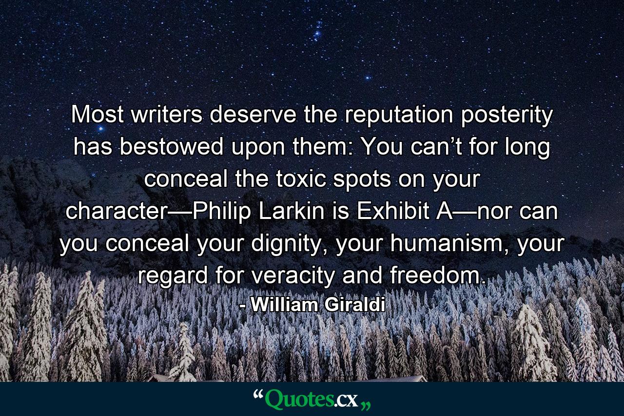 Most writers deserve the reputation posterity has bestowed upon them: You can’t for long conceal the toxic spots on your character—Philip Larkin is Exhibit A—nor can you conceal your dignity, your humanism, your regard for veracity and freedom. - Quote by William Giraldi